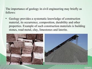 The importance of geology in civil engineering may briefly as
follows:
• Geology provides a systematic knowledge of construction
material, its occurrence, composition, durability and other
properties. Example of such construction materials is building
stones, road metal, clay, limestones and laterite.
 