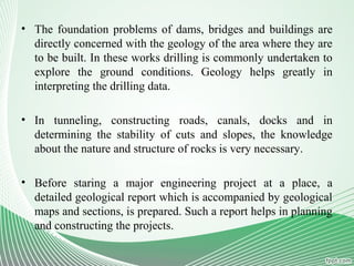 • The foundation problems of dams, bridges and buildings are
directly concerned with the geology of the area where they are
to be built. In these works drilling is commonly undertaken to
explore the ground conditions. Geology helps greatly in
interpreting the drilling data.
• In tunneling, constructing roads, canals, docks and in
determining the stability of cuts and slopes, the knowledge
about the nature and structure of rocks is very necessary.
• Before staring a major engineering project at a place, a
detailed geological report which is accompanied by geological
maps and sections, is prepared. Such a report helps in planning
and constructing the projects.
 
