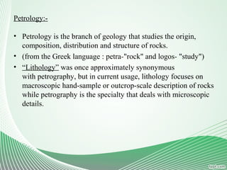 Petrology:-
• Petrology is the branch of geology that studies the origin,
composition, distribution and structure of rocks.
• (from the Greek language : petra-"rock" and logos- "study")
• “Lithology” was once approximately synonymous
with petrography, but in current usage, lithology focuses on
macroscopic hand-sample or outcrop-scale description of rocks
while petrography is the specialty that deals with microscopic
details.
 