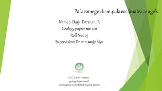 Palaeomegnetism,palaeoclimate,ice age’s
Name :- Darji Darshan. R
Geology paper no: 401
Roll No: 03
Supervision: Dr.m.v.majethiya
M. G. Science institute
(geology department)
Navrangpura, Ahmedabad, Gujarat 380009
 