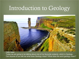 Introduction to Geology
Hello class
Today we are going to be talking about one of my favourite subjects, which is Geology.
Can anyone of you tell me what does Geology mean? What does the word geology mean?
 