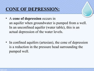 CONE OF DEPRESSION:
• A cone of depression occurs in 
an aquifer when groundwater is pumped from a well. 
In an unconfined aquifer (water table), this is an 
actual depression of the water levels. 
• In confined aquifers (artesian), the cone of depression 
is a reduction in the pressure head surrounding the 
pumped well.
 