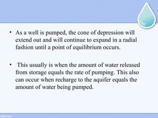 • As a well is pumped, the cone of depression will
extend out and will continue to expand in a radial
fashion until a point of equilibrium occurs.
• This usually is when the amount of water released
from storage equals the rate of pumping. This also
can occur when recharge to the aquifer equals the
amount of water being pumped.
 