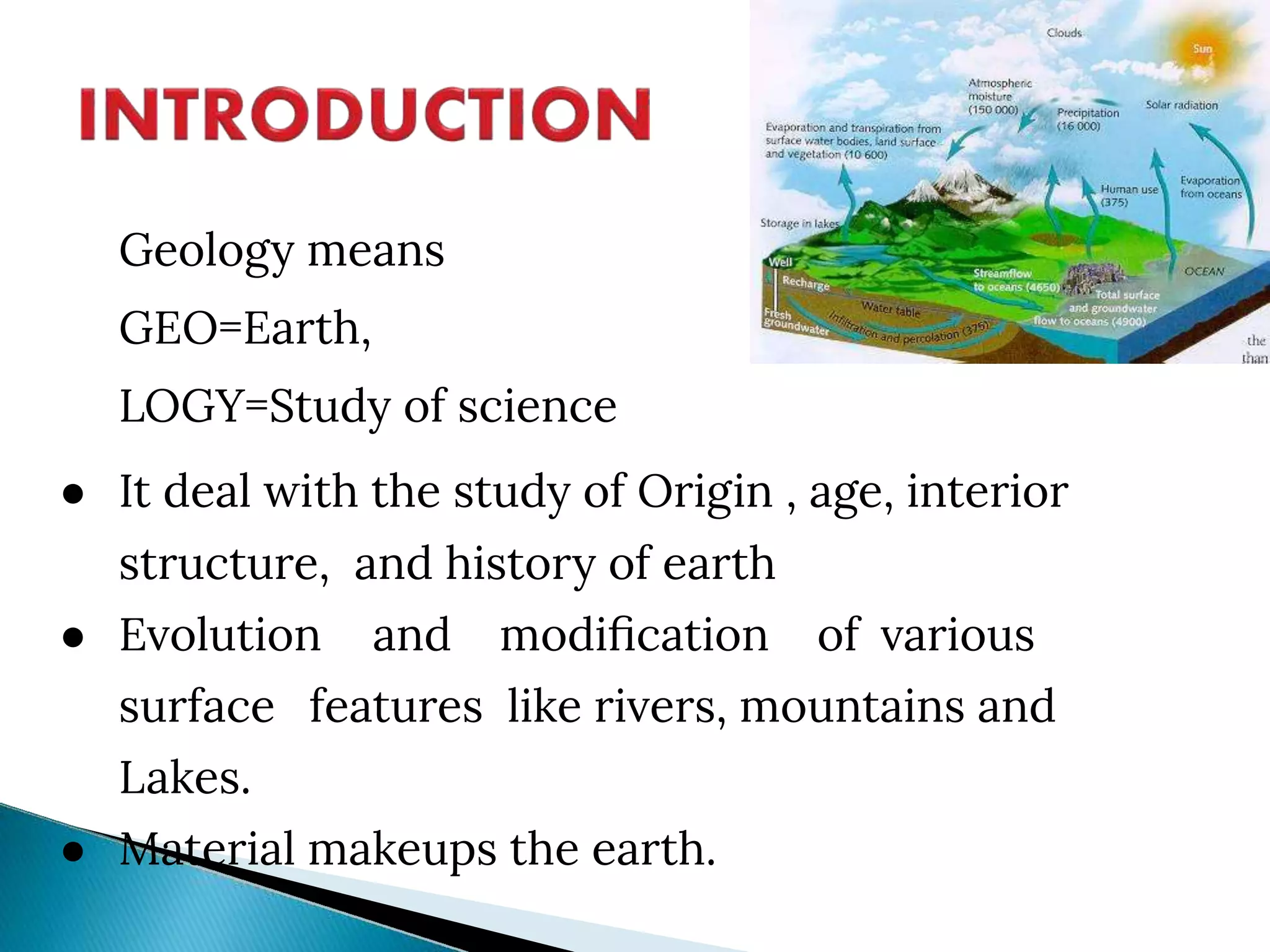 Geology means
GEO=Earth,
LOGY=Study of science
● It deal with the study of Origin , age, interior
structure, and history of earth
● Evolution and modiﬁcation of various
surface features like rivers, mountains and
Lakes.
● Material makeups the earth.
 
