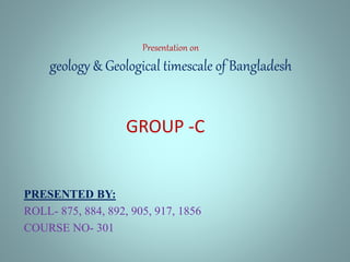 Presentation on
geology & Geological timescale of Bangladesh
PRESENTED BY:
ROLL- 875, 884, 892, 905, 917, 1856
COURSE NO- 301
GROUP -C
 