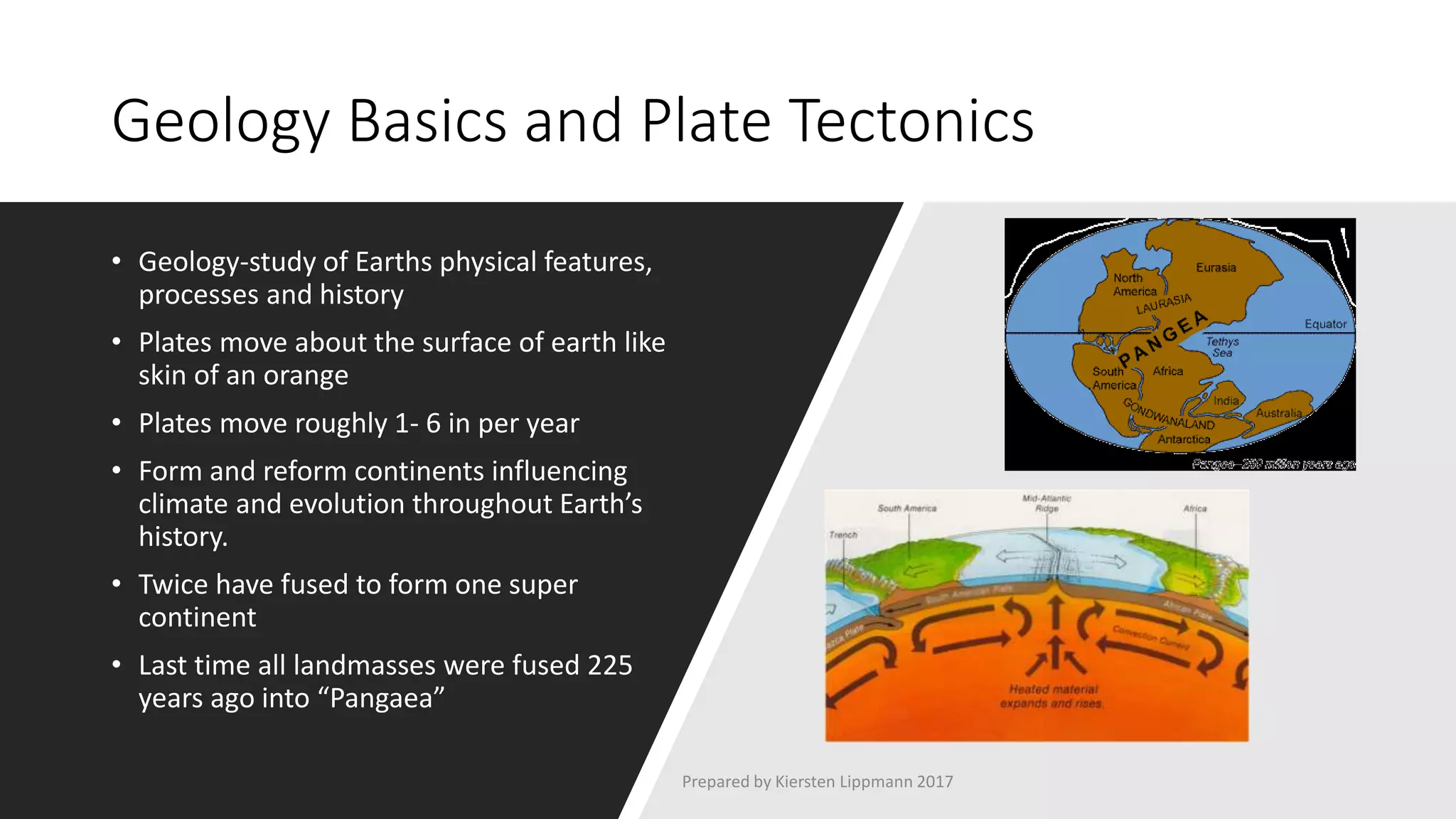 Geology Basics and Plate Tectonics
• Geology-study of Earths physical features,
processes and history
• Plates move about the surface of earth like
skin of an orange
• Plates move roughly 1- 6 in per year
• Form and reform continents influencing
climate and evolution throughout Earth’s
history.
• Twice have fused to form one super
continent
• Last time all landmasses were fused 225
years ago into “Pangaea”
Prepared by Kiersten Lippmann 2017
 