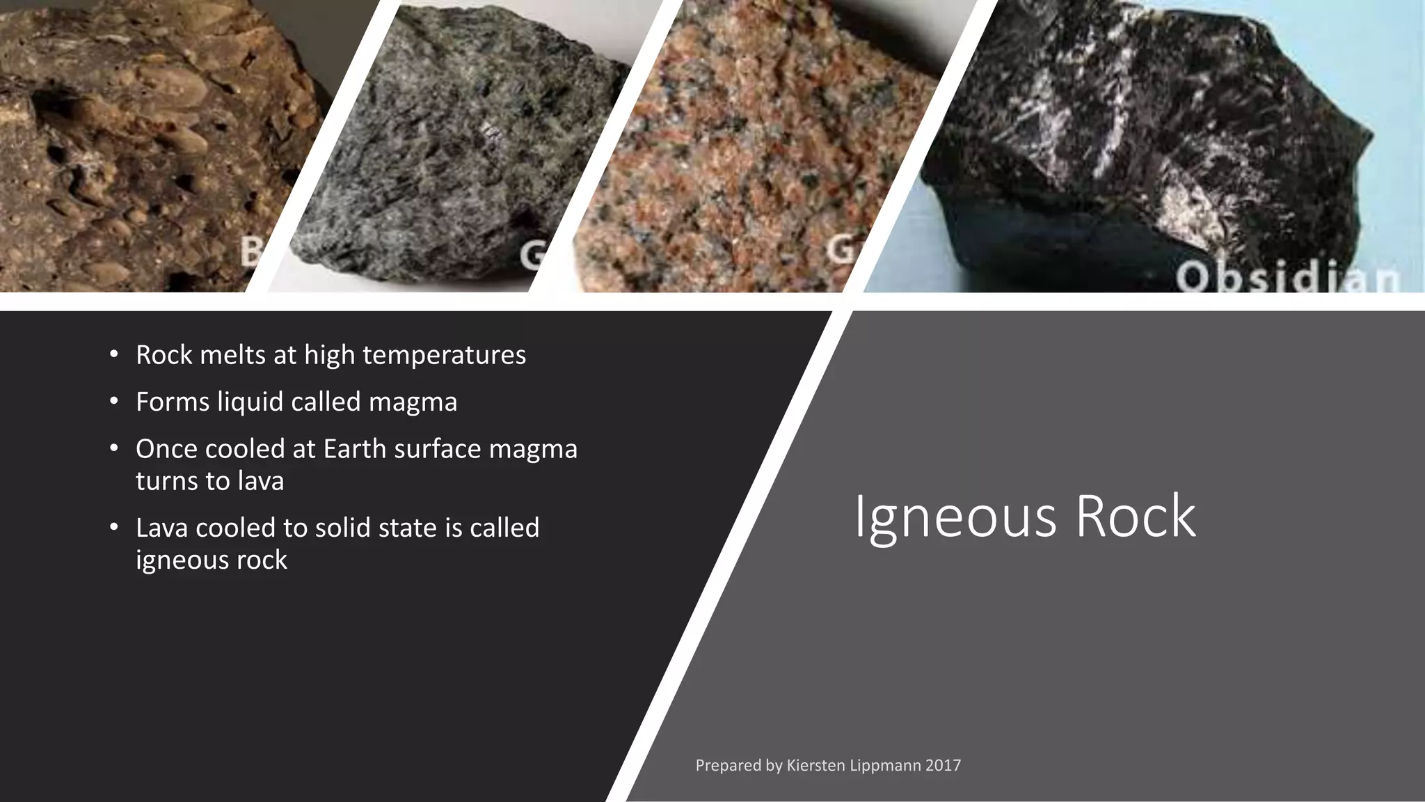 Igneous Rock
• Rock melts at high temperatures
• Forms liquid called magma
• Once cooled at Earth surface magma
turns to lava
• Lava cooled to solid state is called
igneous rock
 