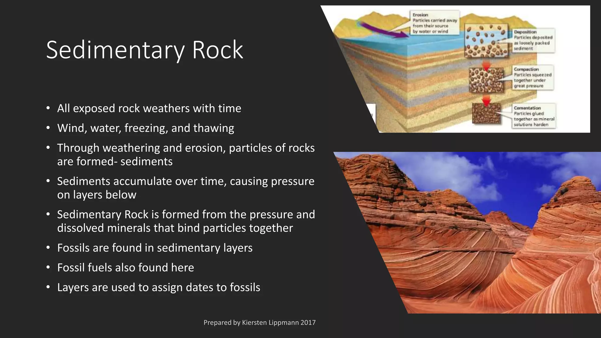 Sedimentary Rock
• All exposed rock weathers with time
• Wind, water, freezing, and thawing
• Through weathering and erosion, particles of rocks
are formed- sediments
• Sediments accumulate over time, causing pressure
on layers below
• Sedimentary Rock is formed from the pressure and
dissolved minerals that bind particles together
• Fossils are found in sedimentary layers
• Fossil fuels also found here
• Layers are used to assign dates to fossils
 