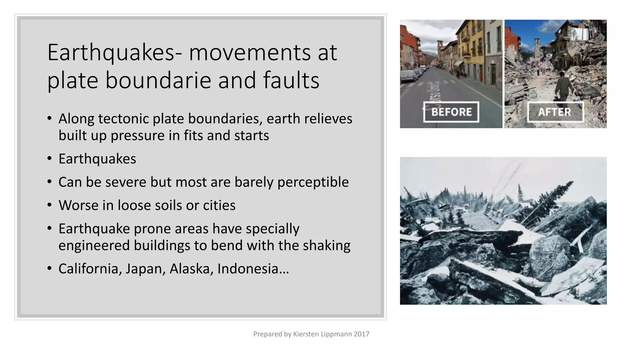 Earthquakes- movements at
plate boundarie and faults
• Along tectonic plate boundaries, earth relieves
built up pressure in fits and starts
• Earthquakes
• Can be severe but most are barely perceptible
• Worse in loose soils or cities
• Earthquake prone areas have specially
engineered buildings to bend with the shaking
• California, Japan, Alaska, Indonesia…
Prepared by Kiersten Lippmann 2017
 