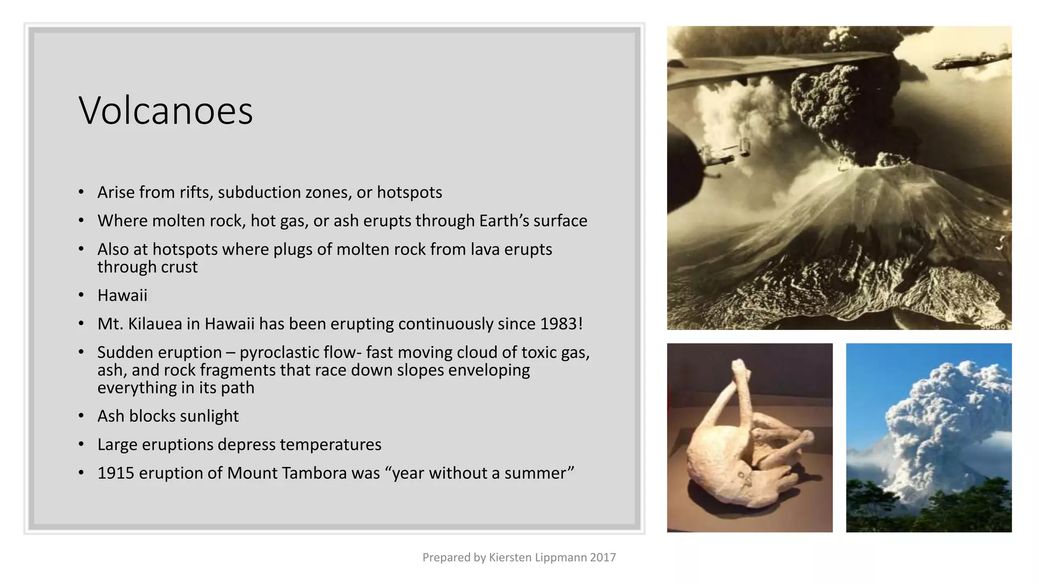 Volcanoes
• Arise from rifts, subduction zones, or hotspots
• Where molten rock, hot gas, or ash erupts through Earth’s surface
• Also at hotspots where plugs of molten rock from lava erupts
through crust
• Hawaii
• Mt. Kilauea in Hawaii has been erupting continuously since 1983!
• Sudden eruption – pyroclastic flow- fast moving cloud of toxic gas,
ash, and rock fragments that race down slopes enveloping
everything in its path
• Ash blocks sunlight
• Large eruptions depress temperatures
• 1915 eruption of Mount Tambora was “year without a summer”
Prepared by Kiersten Lippmann 2017
 