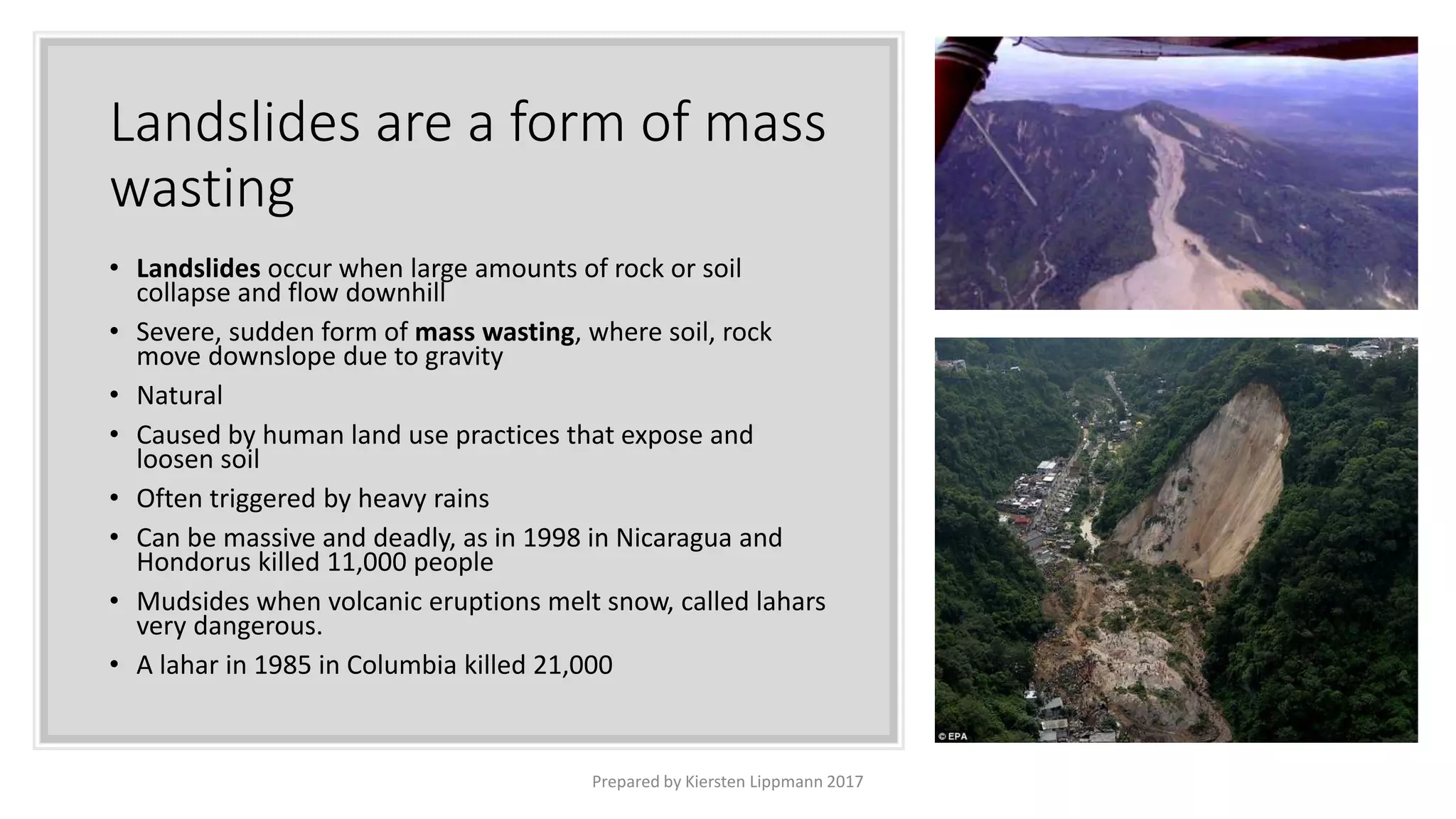 Landslides are a form of mass
wasting
• Landslides occur when large amounts of rock or soil
collapse and flow downhill
• Severe, sudden form of mass wasting, where soil, rock
move downslope due to gravity
• Natural
• Caused by human land use practices that expose and
loosen soil
• Often triggered by heavy rains
• Can be massive and deadly, as in 1998 in Nicaragua and
Hondorus killed 11,000 people
• Mudsides when volcanic eruptions melt snow, called lahars
very dangerous.
• A lahar in 1985 in Columbia killed 21,000
Prepared by Kiersten Lippmann 2017
 