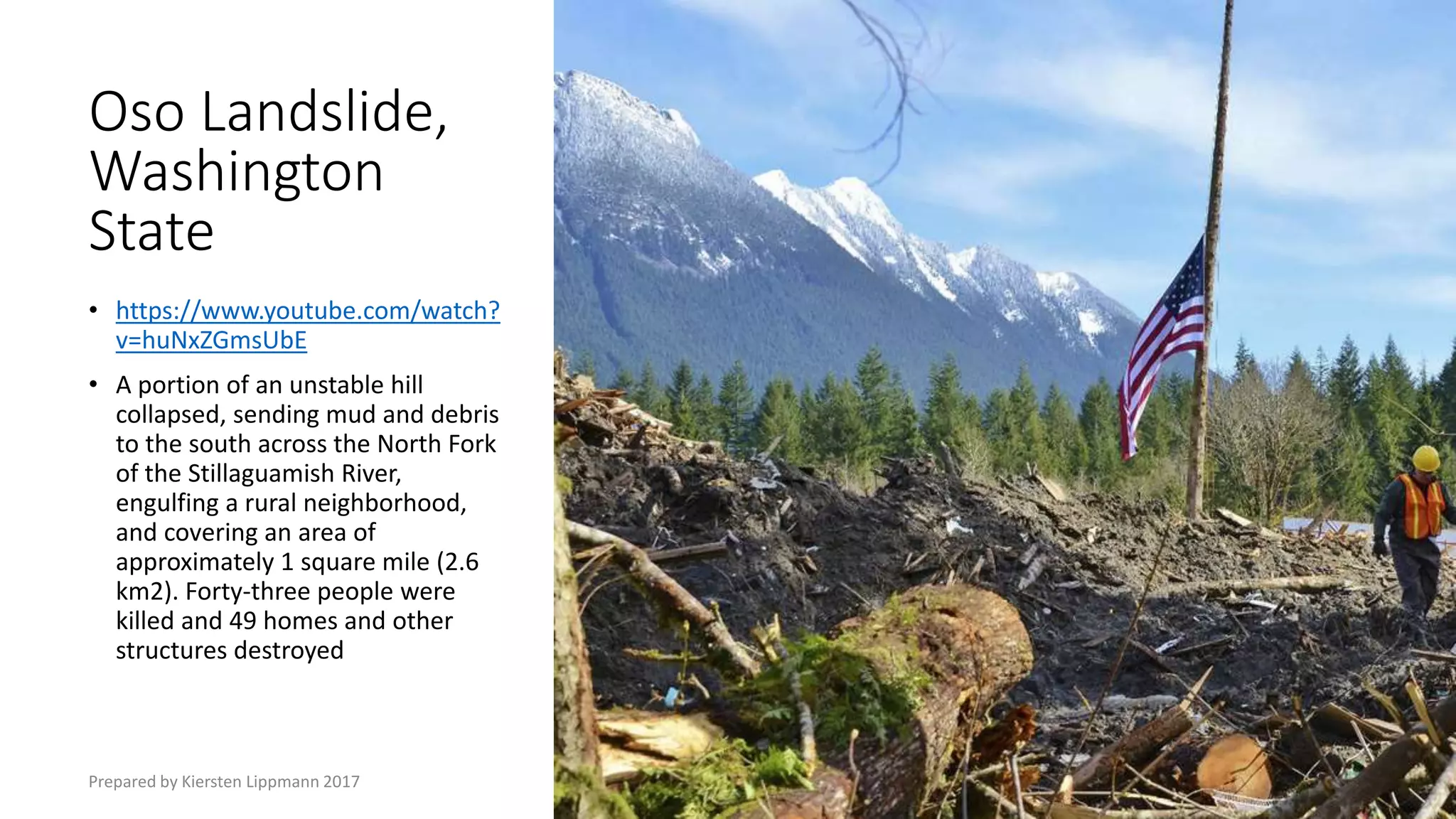 Oso Landslide,
Washington
State
• https://www.youtube.com/watch?
v=huNxZGmsUbE
• A portion of an unstable hill
collapsed, sending mud and debris
to the south across the North Fork
of the Stillaguamish River,
engulfing a rural neighborhood,
and covering an area of
approximately 1 square mile (2.6
km2). Forty-three people were
killed and 49 homes and other
structures destroyed
Prepared by Kiersten Lippmann 2017
 