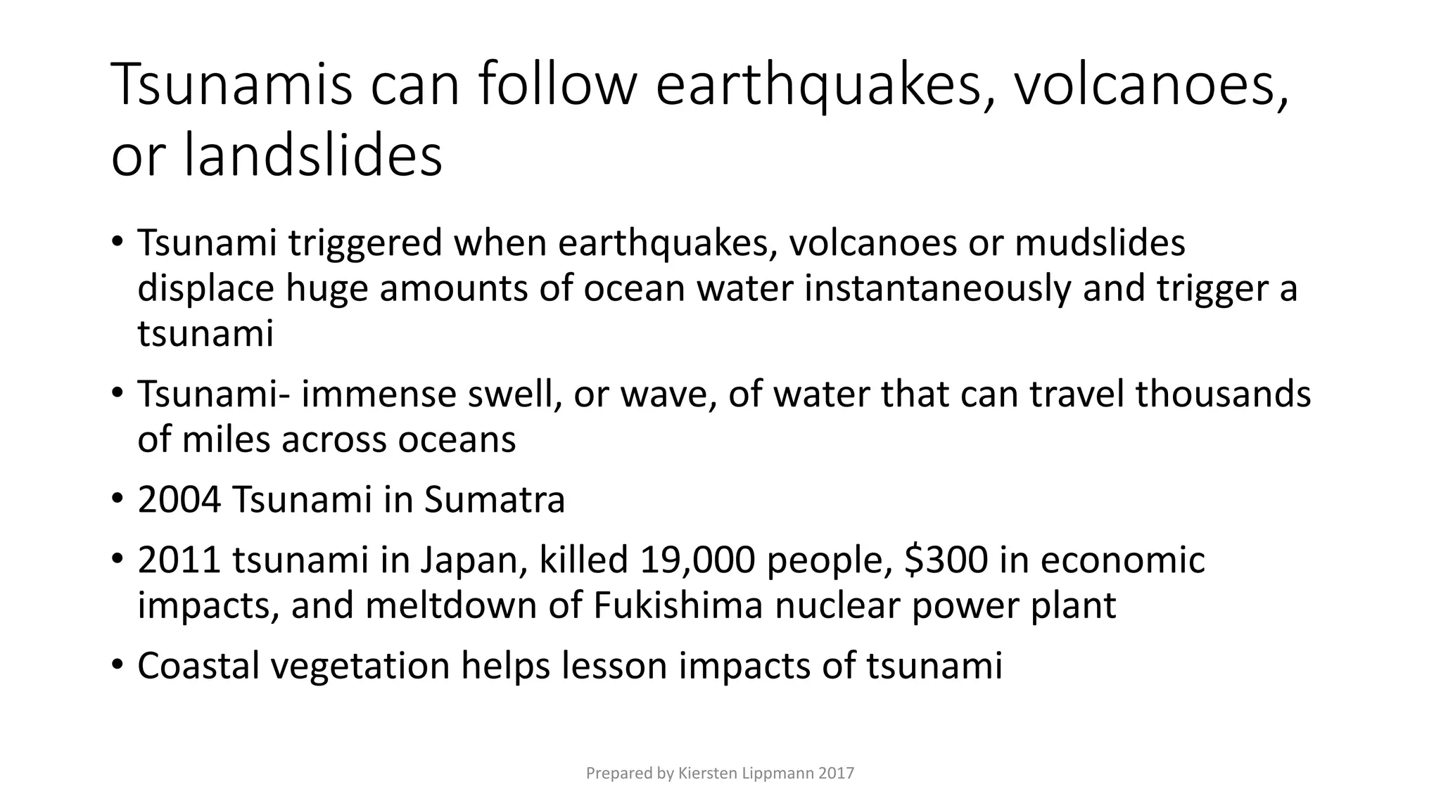Tsunamis can follow earthquakes, volcanoes,
or landslides
• Tsunami triggered when earthquakes, volcanoes or mudslides
displace huge amounts of ocean water instantaneously and trigger a
tsunami
• Tsunami- immense swell, or wave, of water that can travel thousands
of miles across oceans
• 2004 Tsunami in Sumatra
• 2011 tsunami in Japan, killed 19,000 people, $300 in economic
impacts, and meltdown of Fukishima nuclear power plant
• Coastal vegetation helps lesson impacts of tsunami
Prepared by Kiersten Lippmann 2017
 