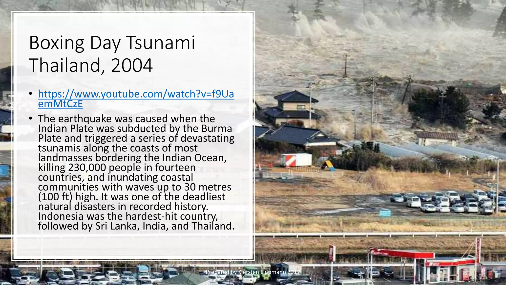 Boxing Day Tsunami
Thailand, 2004
Prepared by Kiersten Lippmann 2017
• https://www.youtube.com/watch?v=f9Ua
emMtCzE
• The earthquake was caused when the
Indian Plate was subducted by the Burma
Plate and triggered a series of devastating
tsunamis along the coasts of most
landmasses bordering the Indian Ocean,
killing 230,000 people in fourteen
countries, and inundating coastal
communities with waves up to 30 metres
(100 ft) high. It was one of the deadliest
natural disasters in recorded history.
Indonesia was the hardest-hit country,
followed by Sri Lanka, India, and Thailand.
 