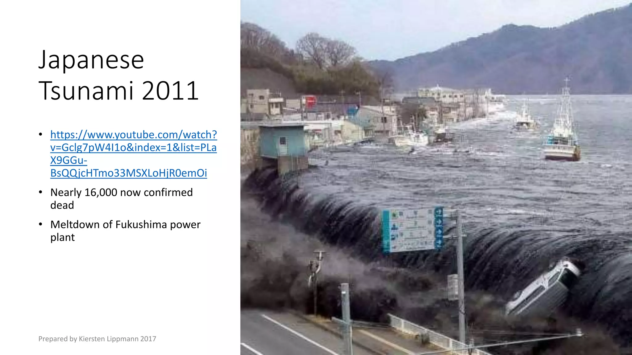 Japanese
Tsunami 2011
• https://www.youtube.com/watch?
v=Gclg7pW4I1o&index=1&list=PLa
X9GGu-
BsQQjcHTmo33MSXLoHjR0emOi
• Nearly 16,000 now confirmed
dead
• Meltdown of Fukushima power
plant
Prepared by Kiersten Lippmann 2017
 