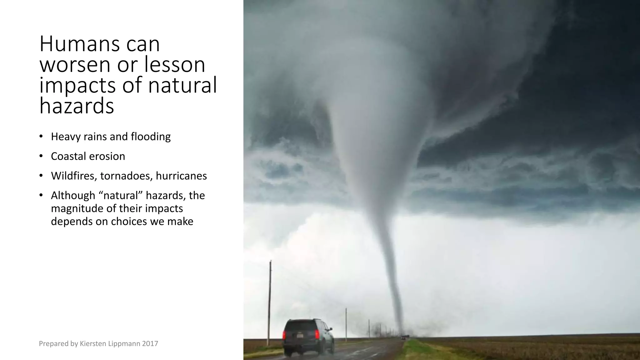 Humans can
worsen or lesson
impacts of natural
hazards
• Heavy rains and flooding
• Coastal erosion
• Wildfires, tornadoes, hurricanes
• Although “natural” hazards, the
magnitude of their impacts
depends on choices we make
Prepared by Kiersten Lippmann 2017
 
