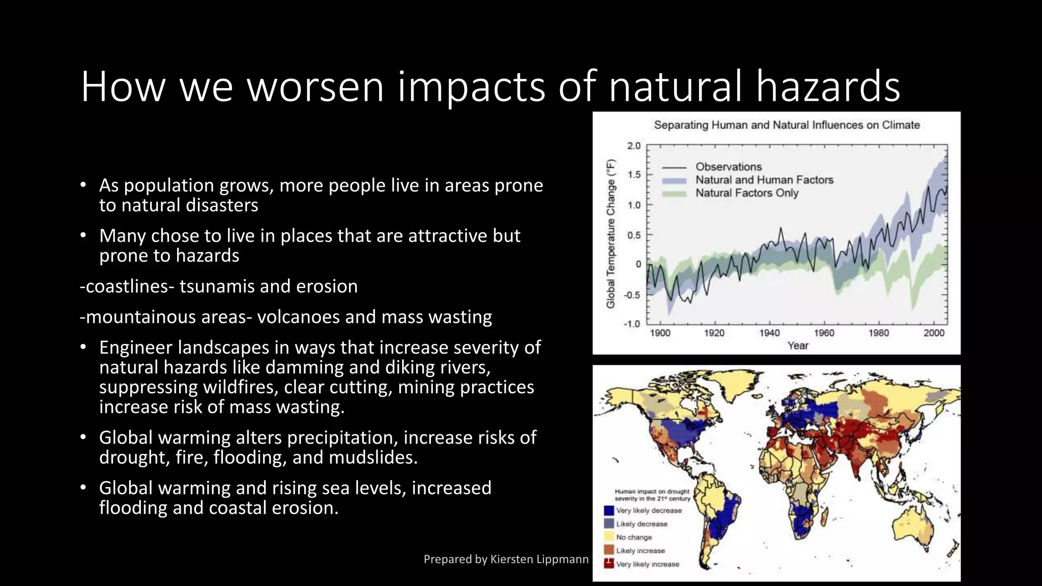 How we worsen impacts of natural hazards
• As population grows, more people live in areas prone
to natural disasters
• Many chose to live in places that are attractive but
prone to hazards
-coastlines- tsunamis and erosion
-mountainous areas- volcanoes and mass wasting
• Engineer landscapes in ways that increase severity of
natural hazards like damming and diking rivers,
suppressing wildfires, clear cutting, mining practices
increase risk of mass wasting.
• Global warming alters precipitation, increase risks of
drought, fire, flooding, and mudslides.
• Global warming and rising sea levels, increased
flooding and coastal erosion.
 