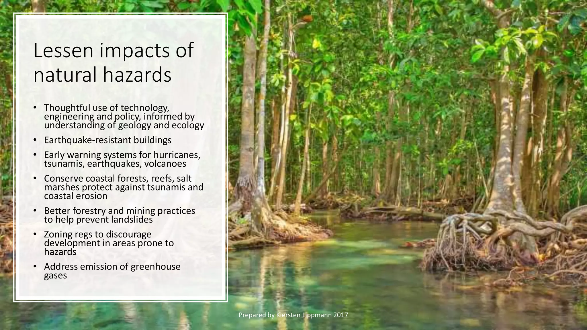 Lessen impacts of
natural hazards
• Thoughtful use of technology,
engineering and policy, informed by
understanding of geology and ecology
• Earthquake-resistant buildings
• Early warning systems for hurricanes,
tsunamis, earthquakes, volcanoes
• Conserve coastal forests, reefs, salt
marshes protect against tsunamis and
coastal erosion
• Better forestry and mining practices
to help prevent landslides
• Zoning regs to discourage
development in areas prone to
hazards
• Address emission of greenhouse
gases
Prepared by Kiersten Lippmann 2017
 
