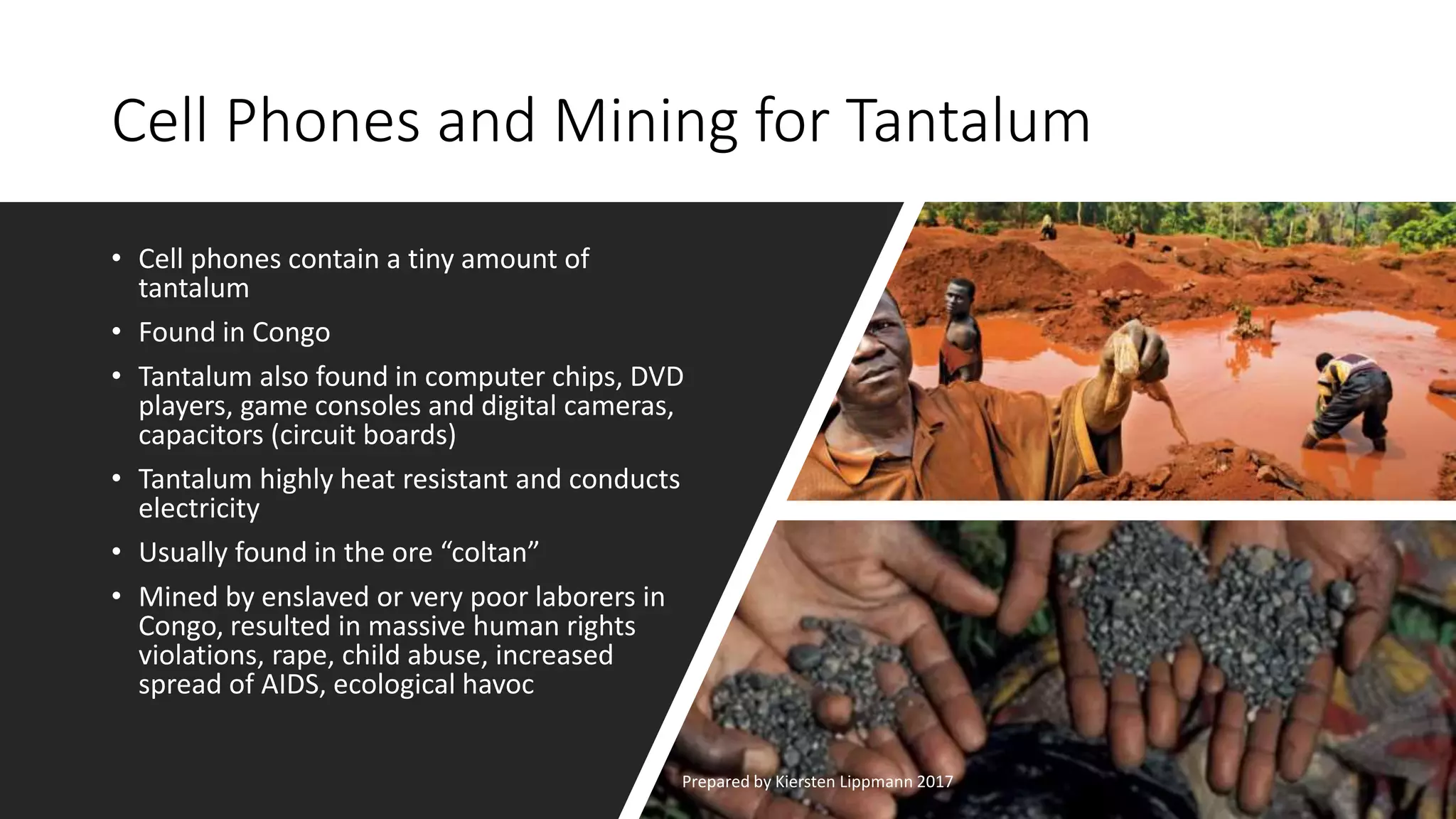 Cell Phones and Mining for Tantalum
• Cell phones contain a tiny amount of
tantalum
• Found in Congo
• Tantalum also found in computer chips, DVD
players, game consoles and digital cameras,
capacitors (circuit boards)
• Tantalum highly heat resistant and conducts
electricity
• Usually found in the ore “coltan”
• Mined by enslaved or very poor laborers in
Congo, resulted in massive human rights
violations, rape, child abuse, increased
spread of AIDS, ecological havoc
Prepared by Kiersten Lippmann 2017
 