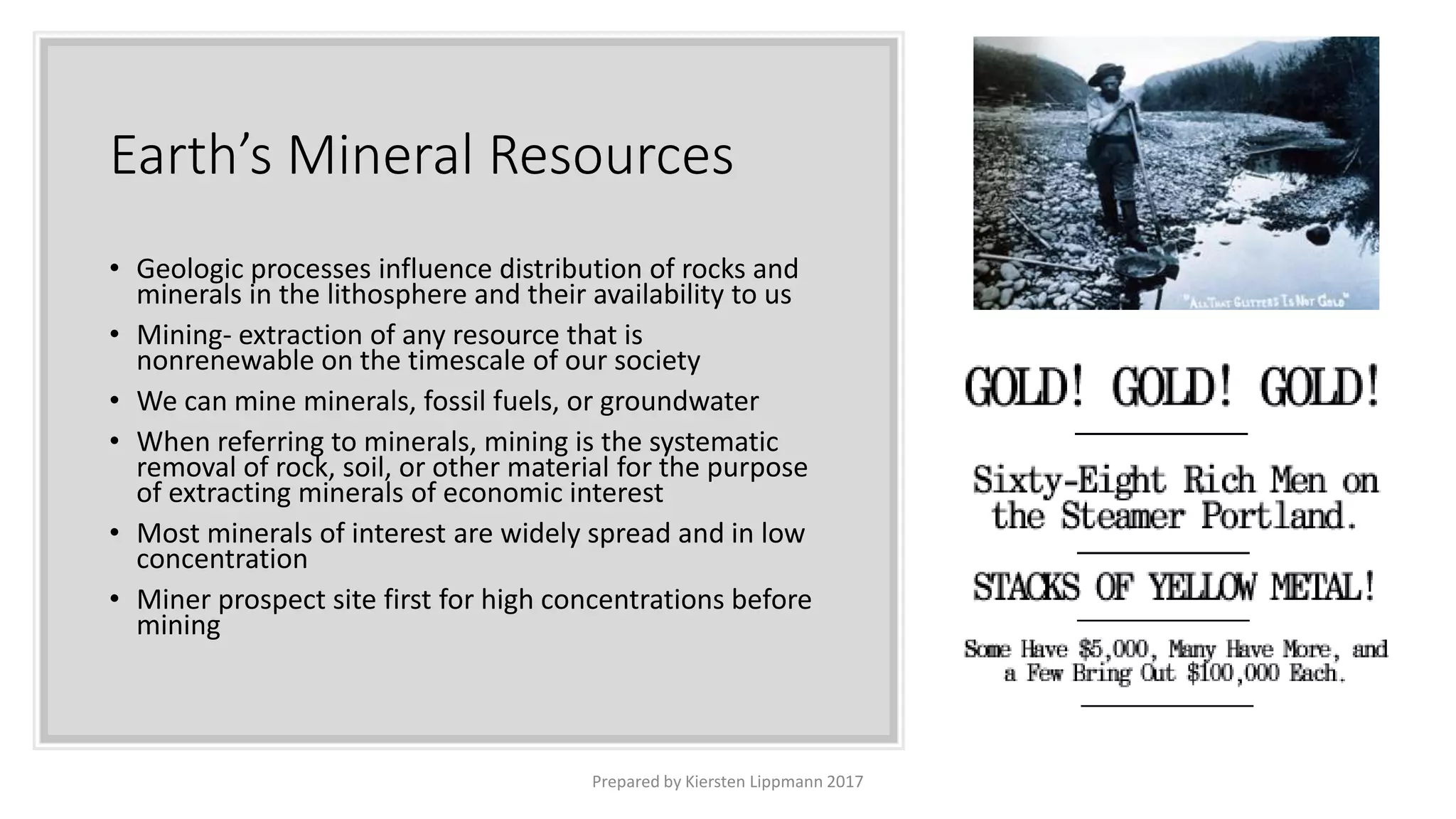 Earth’s Mineral Resources
• Geologic processes influence distribution of rocks and
minerals in the lithosphere and their availability to us
• Mining- extraction of any resource that is
nonrenewable on the timescale of our society
• We can mine minerals, fossil fuels, or groundwater
• When referring to minerals, mining is the systematic
removal of rock, soil, or other material for the purpose
of extracting minerals of economic interest
• Most minerals of interest are widely spread and in low
concentration
• Miner prospect site first for high concentrations before
mining
Prepared by Kiersten Lippmann 2017
 