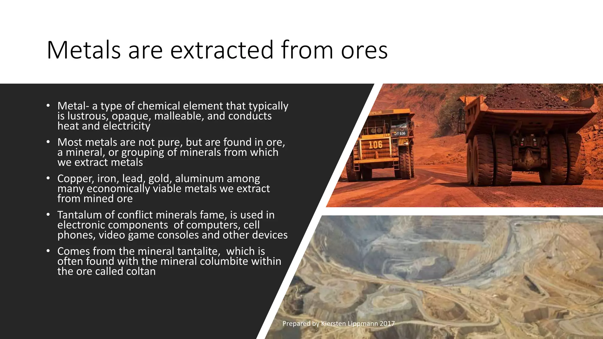 Metals are extracted from ores
• Metal- a type of chemical element that typically
is lustrous, opaque, malleable, and conducts
heat and electricity
• Most metals are not pure, but are found in ore,
a mineral, or grouping of minerals from which
we extract metals
• Copper, iron, lead, gold, aluminum among
many economically viable metals we extract
from mined ore
• Tantalum of conflict minerals fame, is used in
electronic components of computers, cell
phones, video game consoles and other devices
• Comes from the mineral tantalite, which is
often found with the mineral columbite within
the ore called coltan
Prepared by Kiersten Lippmann 2017
 