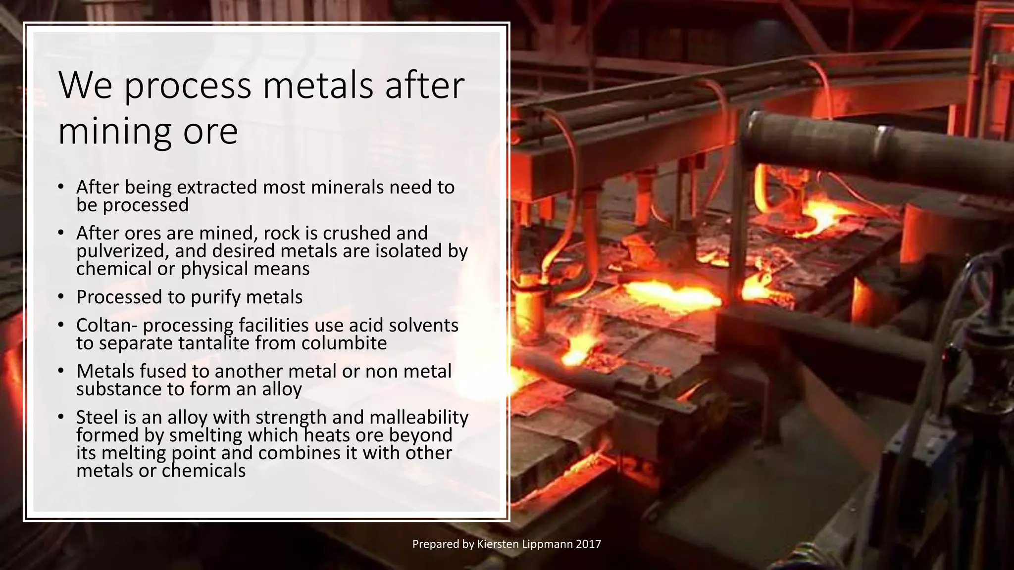 We process metals after
mining ore
• After being extracted most minerals need to
be processed
• After ores are mined, rock is crushed and
pulverized, and desired metals are isolated by
chemical or physical means
• Processed to purify metals
• Coltan- processing facilities use acid solvents
to separate tantalite from columbite
• Metals fused to another metal or non metal
substance to form an alloy
• Steel is an alloy with strength and malleability
formed by smelting which heats ore beyond
its melting point and combines it with other
metals or chemicals
Prepared by Kiersten Lippmann 2017
 
