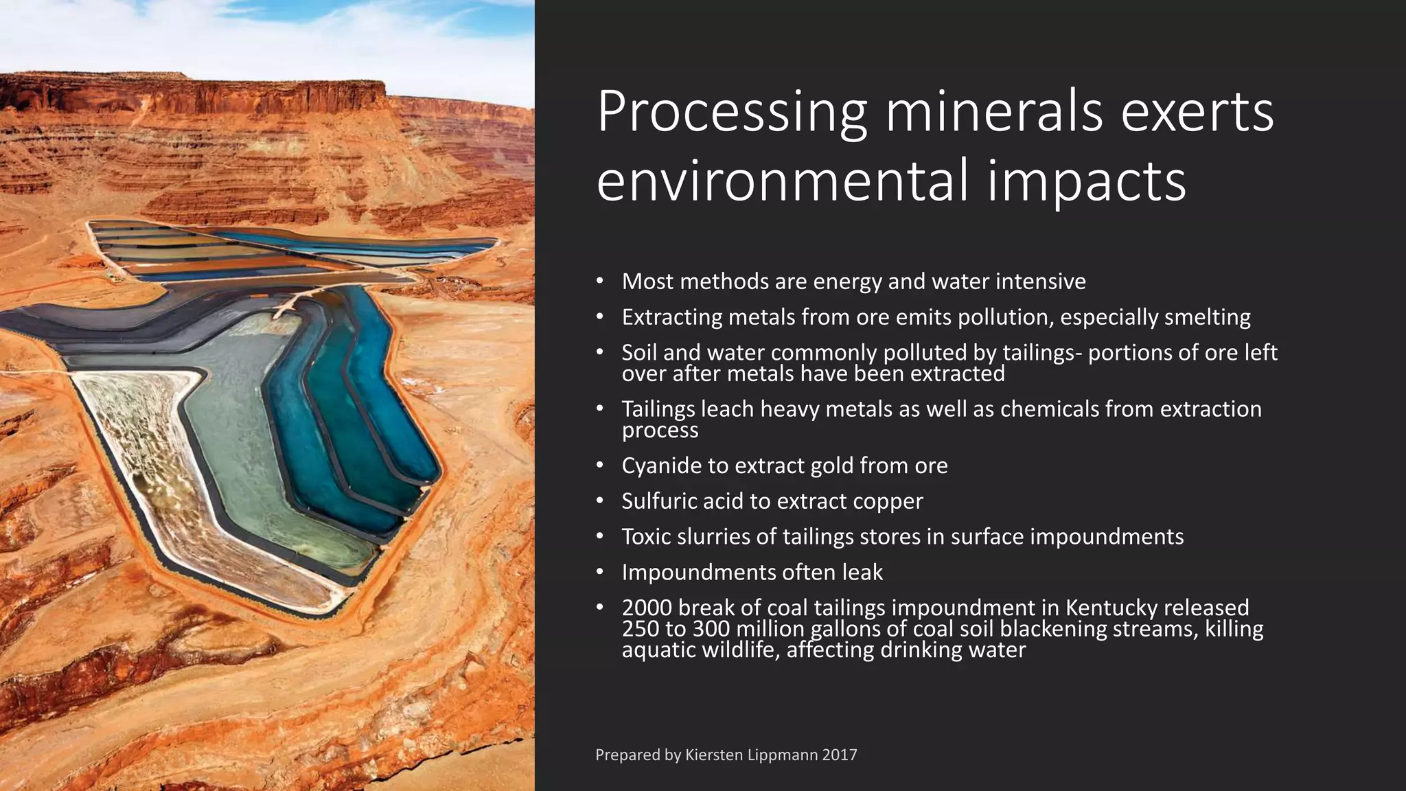 Processing minerals exerts
environmental impacts
• Most methods are energy and water intensive
• Extracting metals from ore emits pollution, especially smelting
• Soil and water commonly polluted by tailings- portions of ore left
over after metals have been extracted
• Tailings leach heavy metals as well as chemicals from extraction
process
• Cyanide to extract gold from ore
• Sulfuric acid to extract copper
• Toxic slurries of tailings stores in surface impoundments
• Impoundments often leak
• 2000 break of coal tailings impoundment in Kentucky released
250 to 300 million gallons of coal soil blackening streams, killing
aquatic wildlife, affecting drinking water
 