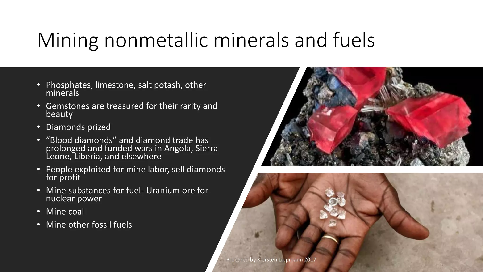 Mining nonmetallic minerals and fuels
• Phosphates, limestone, salt potash, other
minerals
• Gemstones are treasured for their rarity and
beauty
• Diamonds prized
• “Blood diamonds” and diamond trade has
prolonged and funded wars in Angola, Sierra
Leone, Liberia, and elsewhere
• People exploited for mine labor, sell diamonds
for profit
• Mine substances for fuel- Uranium ore for
nuclear power
• Mine coal
• Mine other fossil fuels
Prepared by Kiersten Lippmann 2017
 