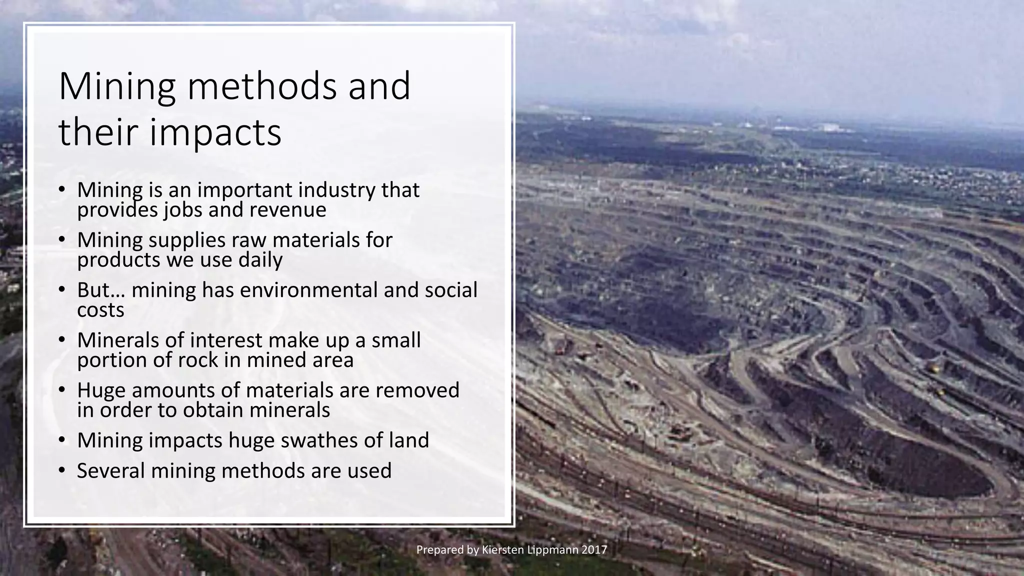 Mining methods and
their impacts
• Mining is an important industry that
provides jobs and revenue
• Mining supplies raw materials for
products we use daily
• But… mining has environmental and social
costs
• Minerals of interest make up a small
portion of rock in mined area
• Huge amounts of materials are removed
in order to obtain minerals
• Mining impacts huge swathes of land
• Several mining methods are used
Prepared by Kiersten Lippmann 2017
 