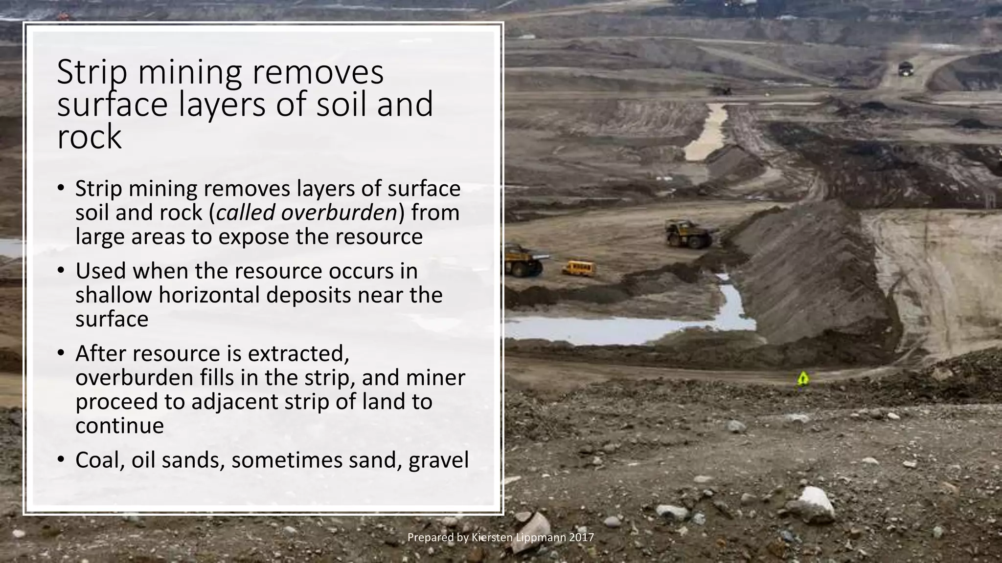 Strip mining removes
surface layers of soil and
rock
• Strip mining removes layers of surface
soil and rock (called overburden) from
large areas to expose the resource
• Used when the resource occurs in
shallow horizontal deposits near the
surface
• After resource is extracted,
overburden fills in the strip, and miner
proceed to adjacent strip of land to
continue
• Coal, oil sands, sometimes sand, gravel
Prepared by Kiersten Lippmann 2017
 
