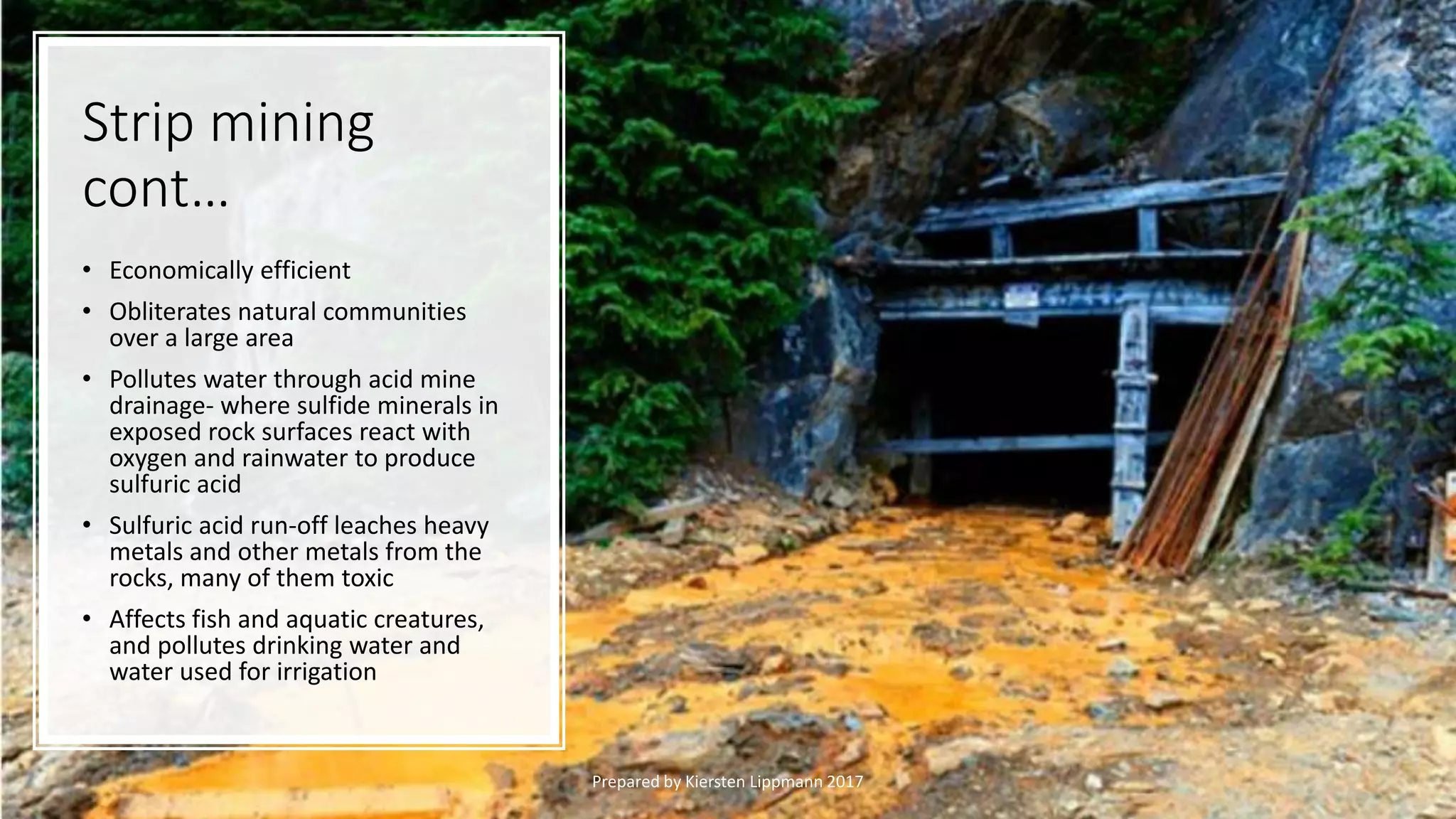 Strip mining
cont…
• Economically efficient
• Obliterates natural communities
over a large area
• Pollutes water through acid mine
drainage- where sulfide minerals in
exposed rock surfaces react with
oxygen and rainwater to produce
sulfuric acid
• Sulfuric acid run-off leaches heavy
metals and other metals from the
rocks, many of them toxic
• Affects fish and aquatic creatures,
and pollutes drinking water and
water used for irrigation
Prepared by Kiersten Lippmann 2017
 