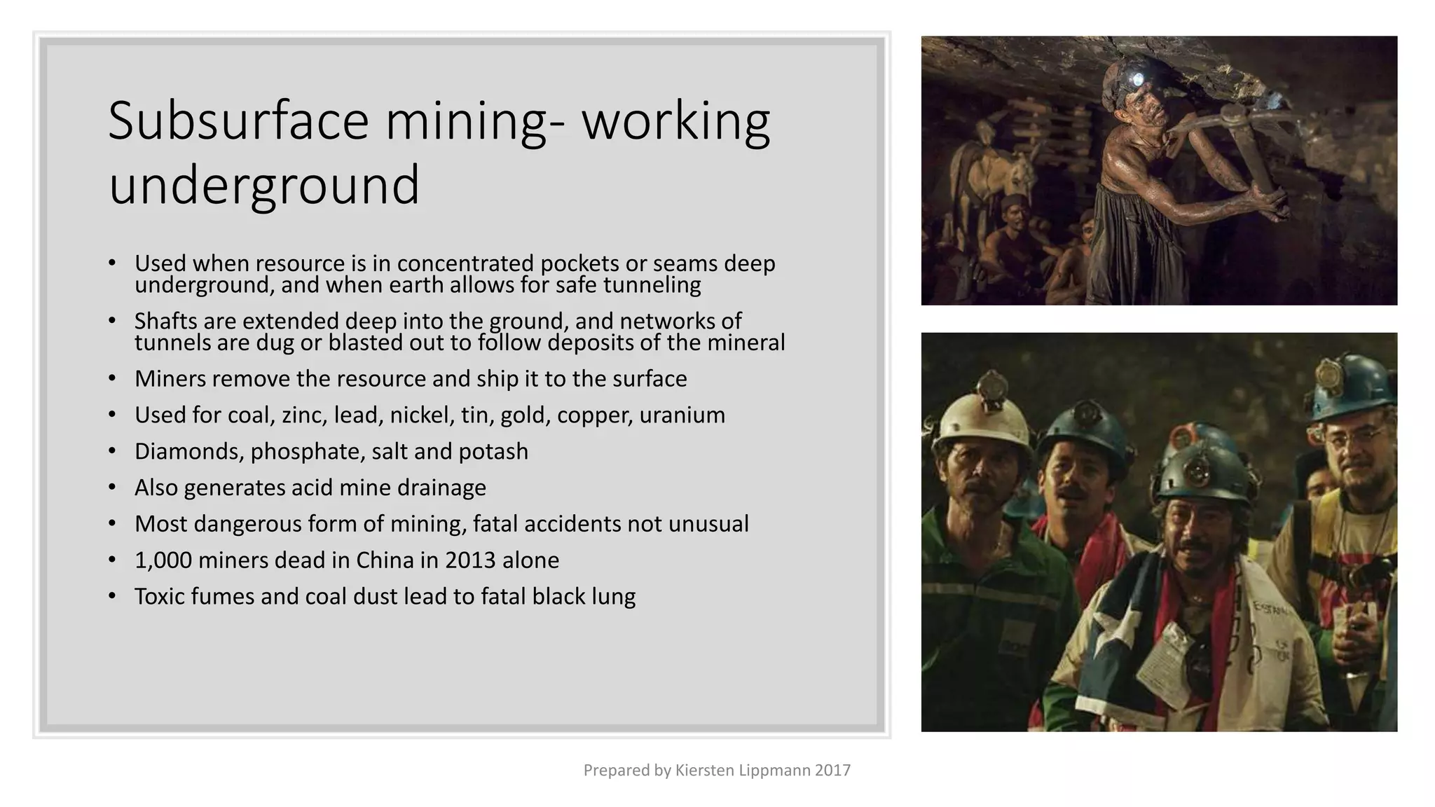 Subsurface mining- working
underground
• Used when resource is in concentrated pockets or seams deep
underground, and when earth allows for safe tunneling
• Shafts are extended deep into the ground, and networks of
tunnels are dug or blasted out to follow deposits of the mineral
• Miners remove the resource and ship it to the surface
• Used for coal, zinc, lead, nickel, tin, gold, copper, uranium
• Diamonds, phosphate, salt and potash
• Also generates acid mine drainage
• Most dangerous form of mining, fatal accidents not unusual
• 1,000 miners dead in China in 2013 alone
• Toxic fumes and coal dust lead to fatal black lung
Prepared by Kiersten Lippmann 2017
 