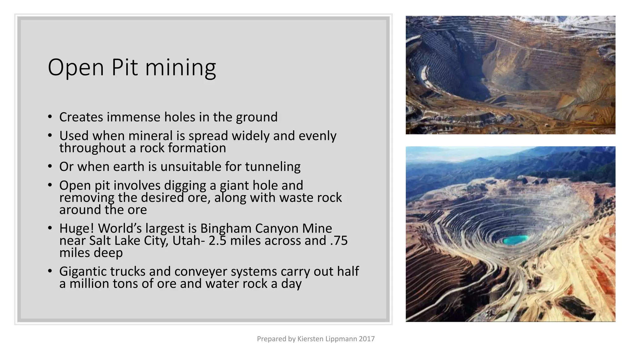 Open Pit mining
• Creates immense holes in the ground
• Used when mineral is spread widely and evenly
throughout a rock formation
• Or when earth is unsuitable for tunneling
• Open pit involves digging a giant hole and
removing the desired ore, along with waste rock
around the ore
• Huge! World’s largest is Bingham Canyon Mine
near Salt Lake City, Utah- 2.5 miles across and .75
miles deep
• Gigantic trucks and conveyer systems carry out half
a million tons of ore and water rock a day
Prepared by Kiersten Lippmann 2017
 