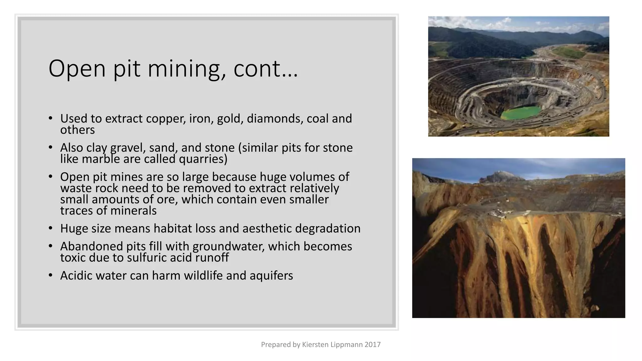 Open pit mining, cont…
• Used to extract copper, iron, gold, diamonds, coal and
others
• Also clay gravel, sand, and stone (similar pits for stone
like marble are called quarries)
• Open pit mines are so large because huge volumes of
waste rock need to be removed to extract relatively
small amounts of ore, which contain even smaller
traces of minerals
• Huge size means habitat loss and aesthetic degradation
• Abandoned pits fill with groundwater, which becomes
toxic due to sulfuric acid runoff
• Acidic water can harm wildlife and aquifers
Prepared by Kiersten Lippmann 2017
 