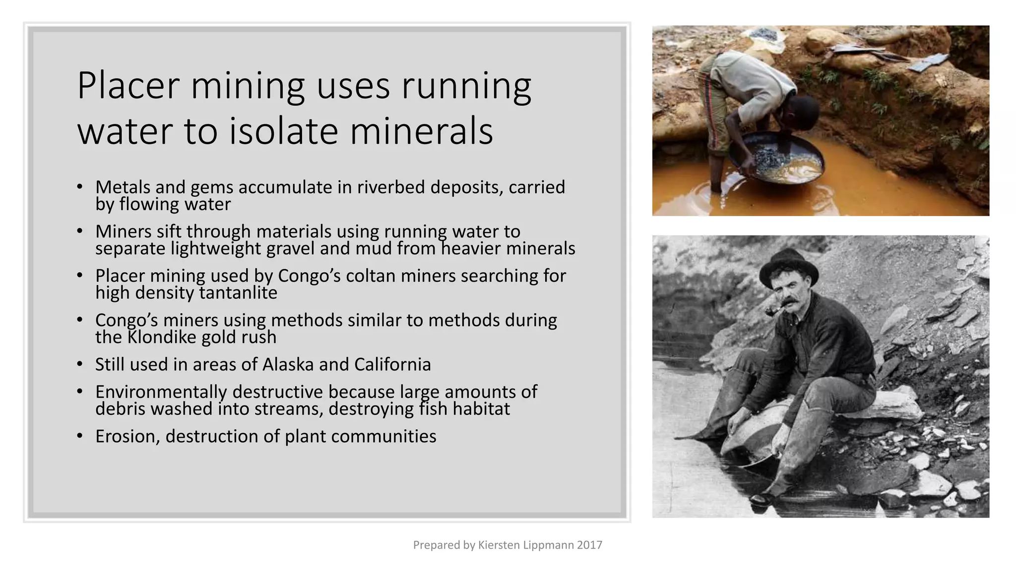 Placer mining uses running
water to isolate minerals
Prepared by Kiersten Lippmann 2017
• Metals and gems accumulate in riverbed deposits, carried
by flowing water
• Miners sift through materials using running water to
separate lightweight gravel and mud from heavier minerals
• Placer mining used by Congo’s coltan miners searching for
high density tantanlite
• Congo’s miners using methods similar to methods during
the Klondike gold rush
• Still used in areas of Alaska and California
• Environmentally destructive because large amounts of
debris washed into streams, destroying fish habitat
• Erosion, destruction of plant communities
 