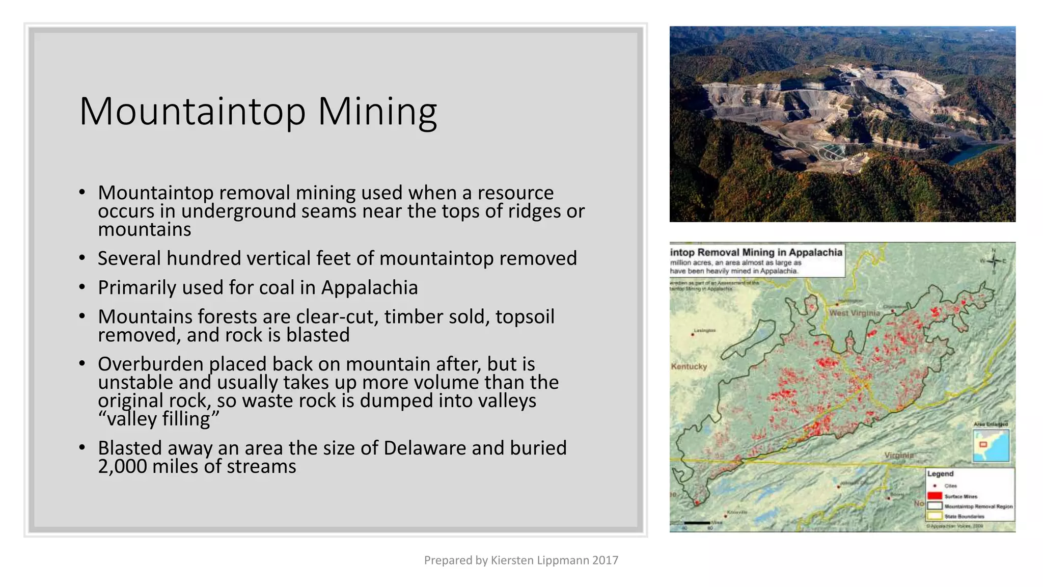 Mountaintop Mining
• Mountaintop removal mining used when a resource
occurs in underground seams near the tops of ridges or
mountains
• Several hundred vertical feet of mountaintop removed
• Primarily used for coal in Appalachia
• Mountains forests are clear-cut, timber sold, topsoil
removed, and rock is blasted
• Overburden placed back on mountain after, but is
unstable and usually takes up more volume than the
original rock, so waste rock is dumped into valleys
“valley filling”
• Blasted away an area the size of Delaware and buried
2,000 miles of streams
Prepared by Kiersten Lippmann 2017
 