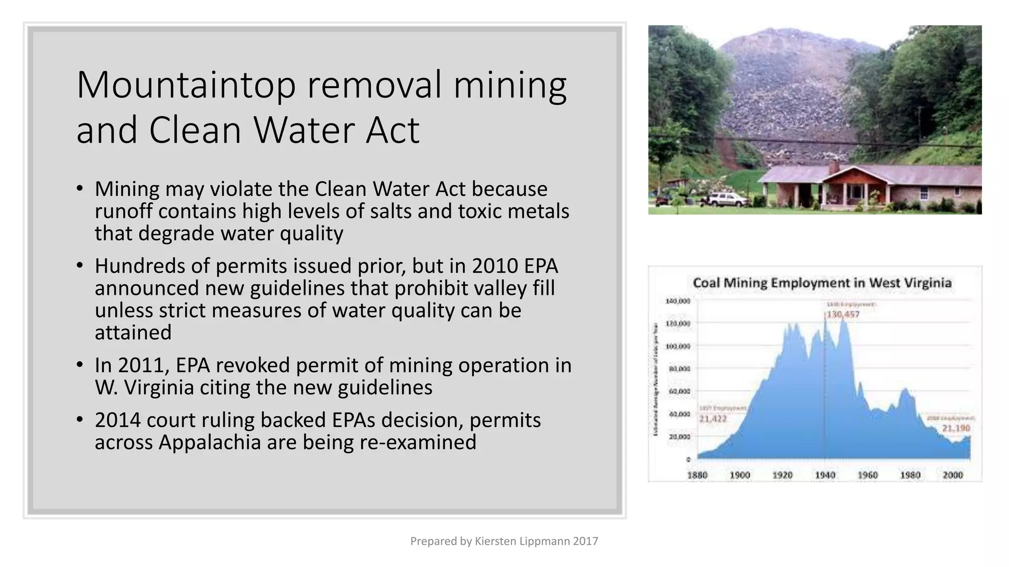 Mountaintop removal mining
and Clean Water Act
• Mining may violate the Clean Water Act because
runoff contains high levels of salts and toxic metals
that degrade water quality
• Hundreds of permits issued prior, but in 2010 EPA
announced new guidelines that prohibit valley fill
unless strict measures of water quality can be
attained
• In 2011, EPA revoked permit of mining operation in
W. Virginia citing the new guidelines
• 2014 court ruling backed EPAs decision, permits
across Appalachia are being re-examined
Prepared by Kiersten Lippmann 2017
 