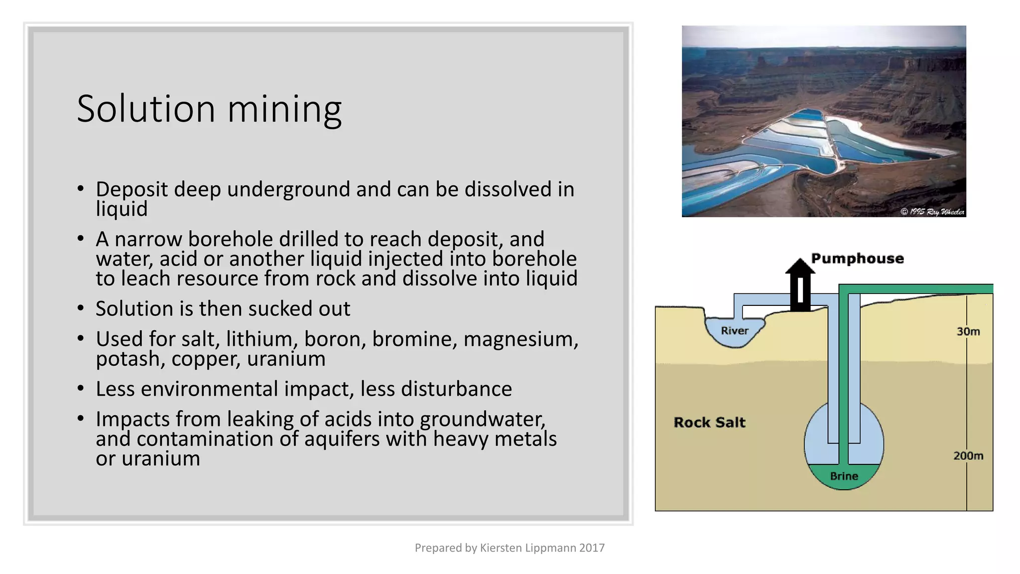 Solution mining
• Deposit deep underground and can be dissolved in
liquid
• A narrow borehole drilled to reach deposit, and
water, acid or another liquid injected into borehole
to leach resource from rock and dissolve into liquid
• Solution is then sucked out
• Used for salt, lithium, boron, bromine, magnesium,
potash, copper, uranium
• Less environmental impact, less disturbance
• Impacts from leaking of acids into groundwater,
and contamination of aquifers with heavy metals
or uranium
Prepared by Kiersten Lippmann 2017
 