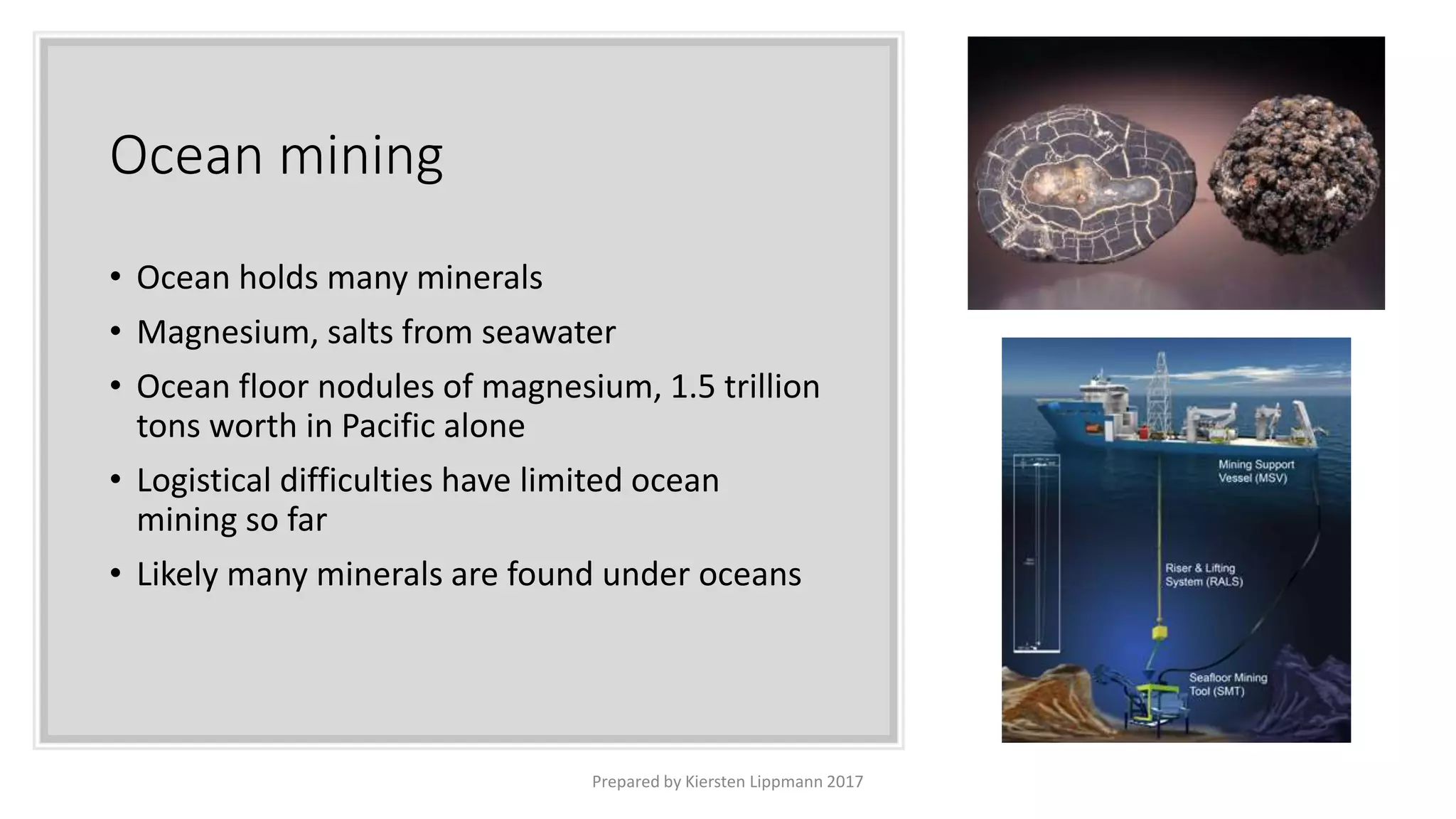 Ocean mining
• Ocean holds many minerals
• Magnesium, salts from seawater
• Ocean floor nodules of magnesium, 1.5 trillion
tons worth in Pacific alone
• Logistical difficulties have limited ocean
mining so far
• Likely many minerals are found under oceans
Prepared by Kiersten Lippmann 2017
 