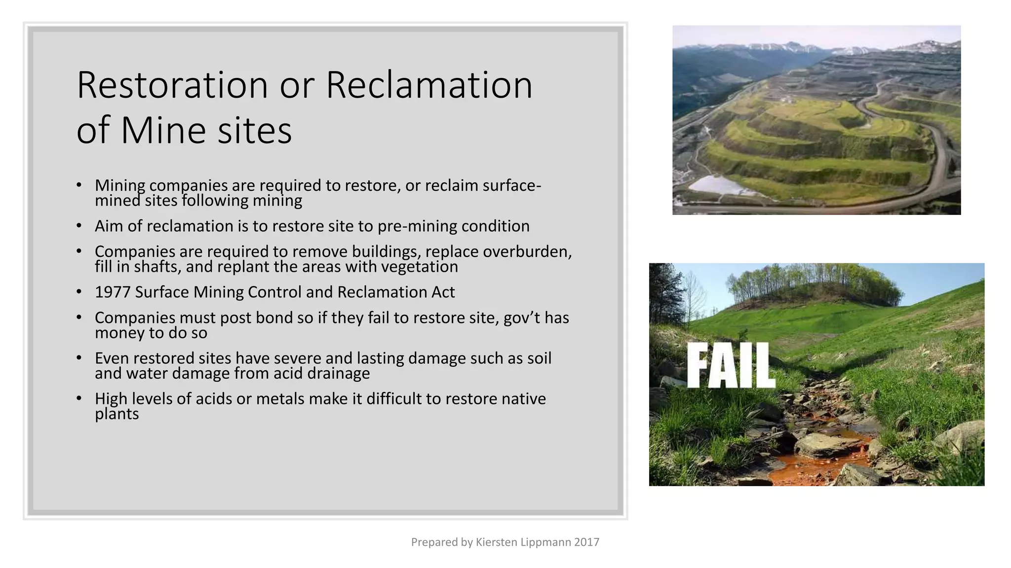 Restoration or Reclamation
of Mine sites
• Mining companies are required to restore, or reclaim surface-
mined sites following mining
• Aim of reclamation is to restore site to pre-mining condition
• Companies are required to remove buildings, replace overburden,
fill in shafts, and replant the areas with vegetation
• 1977 Surface Mining Control and Reclamation Act
• Companies must post bond so if they fail to restore site, gov’t has
money to do so
• Even restored sites have severe and lasting damage such as soil
and water damage from acid drainage
• High levels of acids or metals make it difficult to restore native
plants
Prepared by Kiersten Lippmann 2017
 
