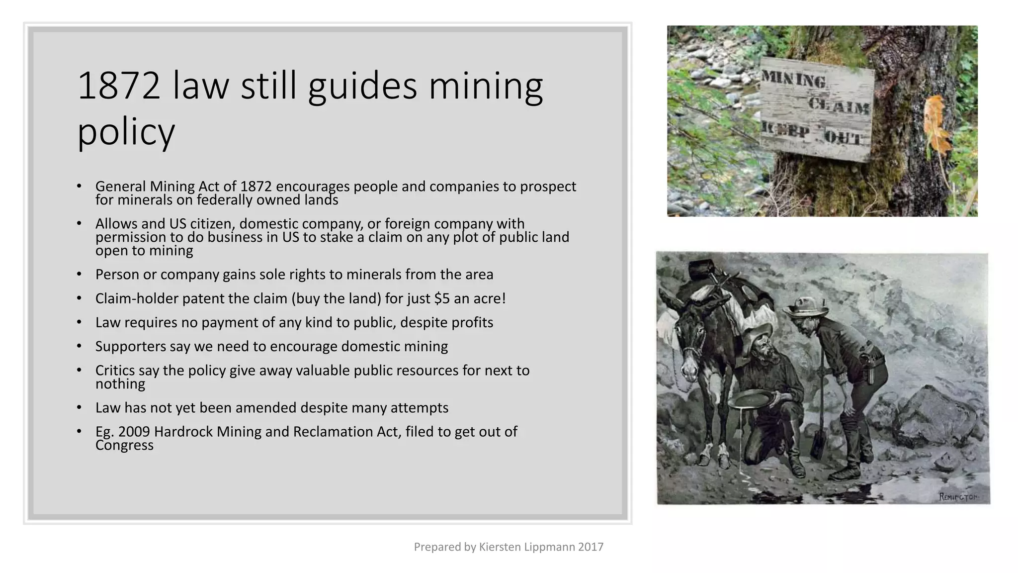 1872 law still guides mining
policy
• General Mining Act of 1872 encourages people and companies to prospect
for minerals on federally owned lands
• Allows and US citizen, domestic company, or foreign company with
permission to do business in US to stake a claim on any plot of public land
open to mining
• Person or company gains sole rights to minerals from the area
• Claim-holder patent the claim (buy the land) for just $5 an acre!
• Law requires no payment of any kind to public, despite profits
• Supporters say we need to encourage domestic mining
• Critics say the policy give away valuable public resources for next to
nothing
• Law has not yet been amended despite many attempts
• Eg. 2009 Hardrock Mining and Reclamation Act, filed to get out of
Congress
Prepared by Kiersten Lippmann 2017
 