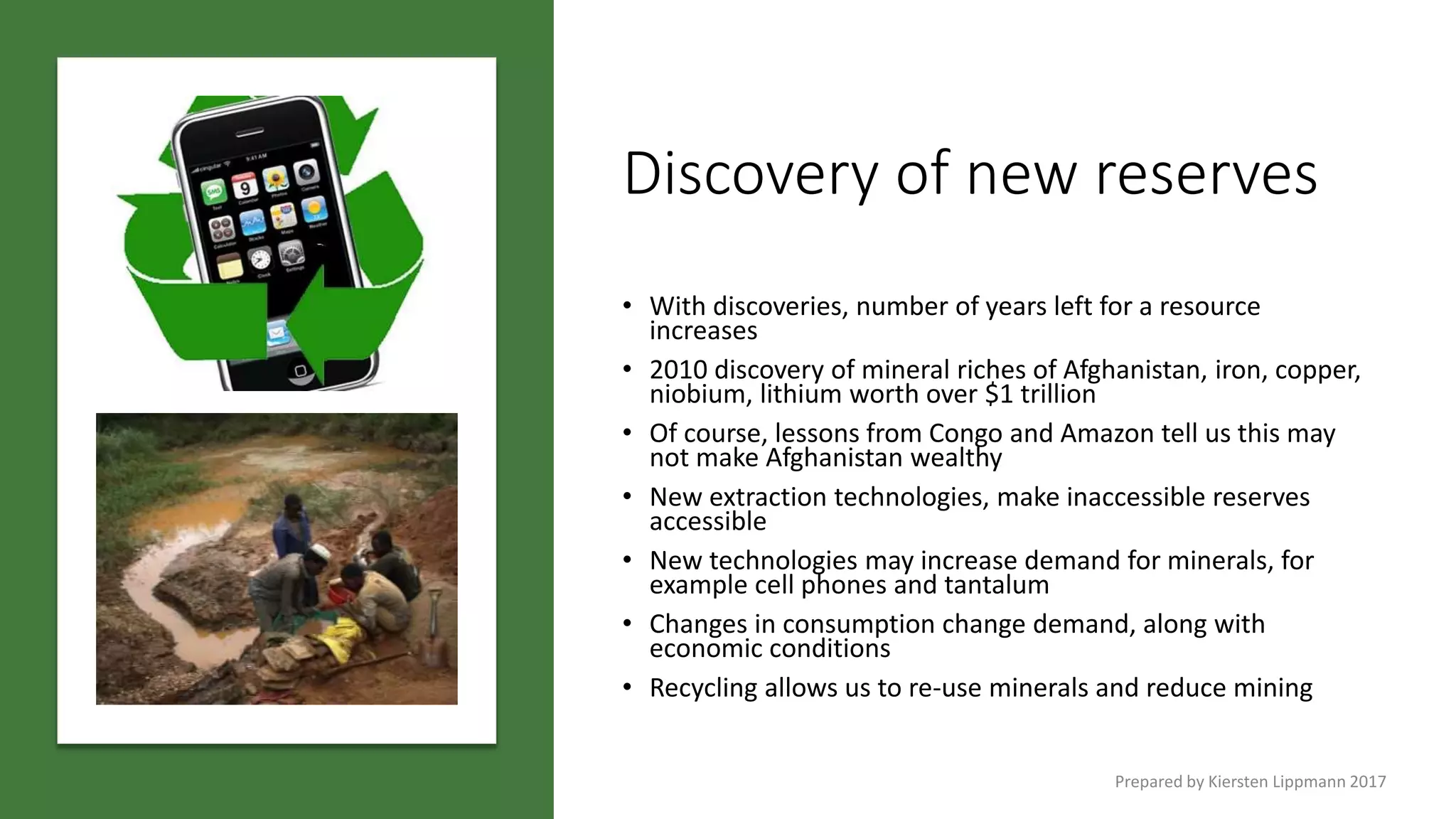 Discovery of new reserves
• With discoveries, number of years left for a resource
increases
• 2010 discovery of mineral riches of Afghanistan, iron, copper,
niobium, lithium worth over $1 trillion
• Of course, lessons from Congo and Amazon tell us this may
not make Afghanistan wealthy
• New extraction technologies, make inaccessible reserves
accessible
• New technologies may increase demand for minerals, for
example cell phones and tantalum
• Changes in consumption change demand, along with
economic conditions
• Recycling allows us to re-use minerals and reduce mining
Prepared by Kiersten Lippmann 2017
 