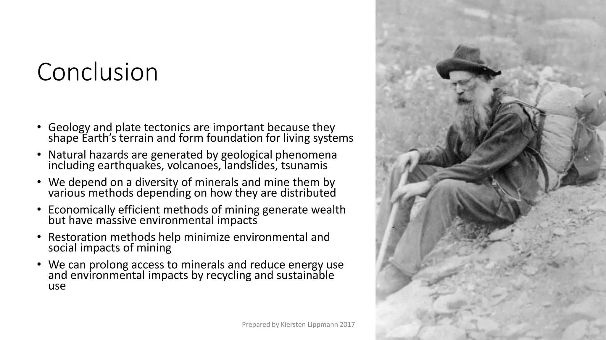 Conclusion
• Geology and plate tectonics are important because they
shape Earth’s terrain and form foundation for living systems
• Natural hazards are generated by geological phenomena
including earthquakes, volcanoes, landslides, tsunamis
• We depend on a diversity of minerals and mine them by
various methods depending on how they are distributed
• Economically efficient methods of mining generate wealth
but have massive environmental impacts
• Restoration methods help minimize environmental and
social impacts of mining
• We can prolong access to minerals and reduce energy use
and environmental impacts by recycling and sustainable
use
Prepared by Kiersten Lippmann 2017
 