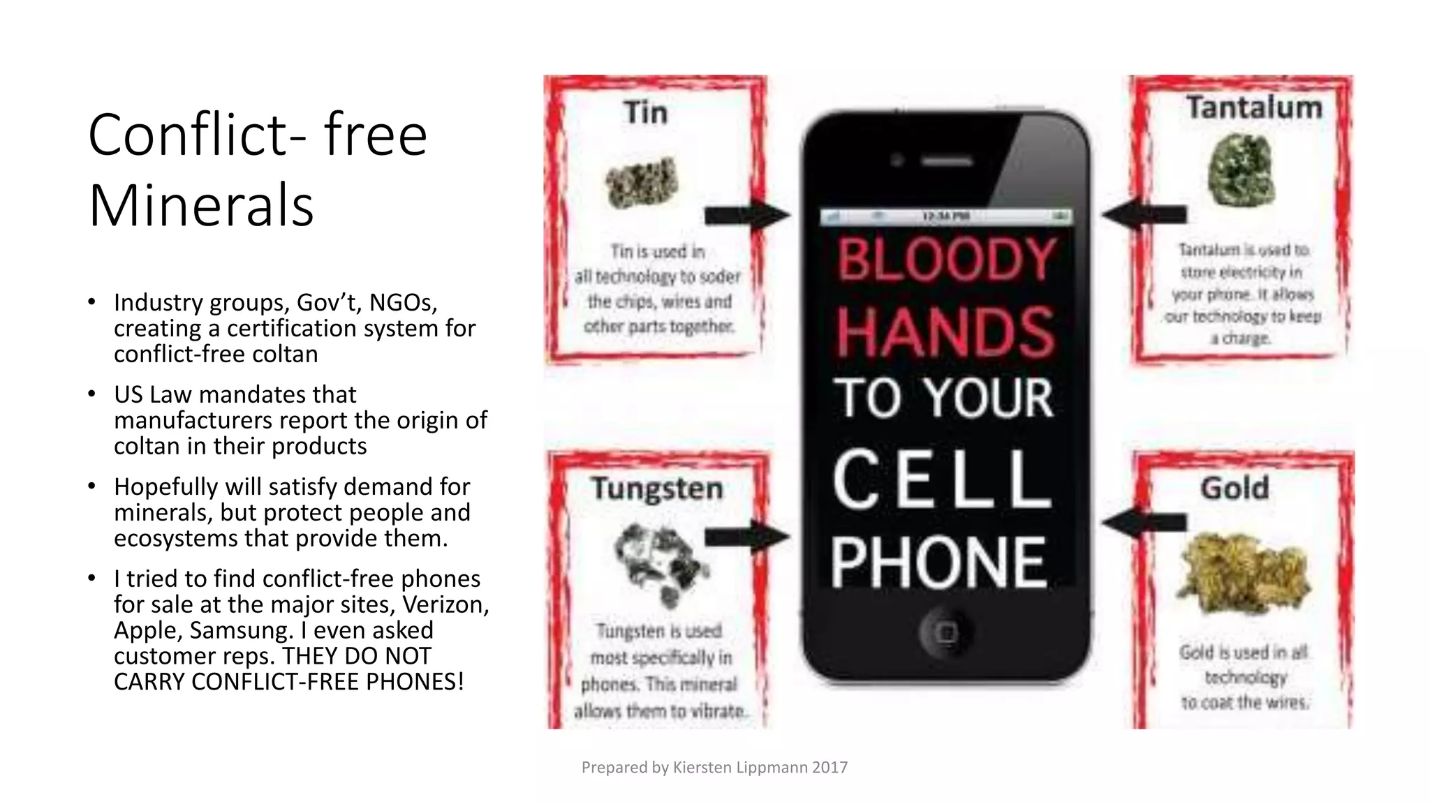 Conflict- free
Minerals
• Industry groups, Gov’t, NGOs,
creating a certification system for
conflict-free coltan
• US Law mandates that
manufacturers report the origin of
coltan in their products
• Hopefully will satisfy demand for
minerals, but protect people and
ecosystems that provide them.
• I tried to find conflict-free phones
for sale at the major sites, Verizon,
Apple, Samsung. I even asked
customer reps. THEY DO NOT
CARRY CONFLICT-FREE PHONES!
Prepared by Kiersten Lippmann 2017
 