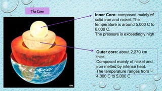 The Core
Outer core: about 2,270 km
thick.
Composed mainly of nickel and
iron melted by intense heat.
The temperature ranges from
4,000 C to 5,000 C
Inner Core: composed mainly of
solid iron and nickel. The
temperature is around 5,000 C to
6,000 C.
The pressure is exceedingly high
 