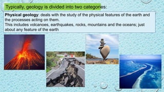 Typically, geology is divided into two categories:
Physical geology: deals with the study of the physical features of the earth and
the processes acting on them.
This includes volcanoes, earthquakes, rocks, mountains and the oceans; just
about any feature of the earth
 