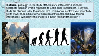 Historical geology: is the study of the history of the earth. Historical
geologists focus on what's happened to Earth since its formation. They also
study the changes in life throughout time. In historical geology, you essentially
get to travel back in time to the formation of the earth and move forward
through time, witnessing the changes in Earth itself and the life on it
 