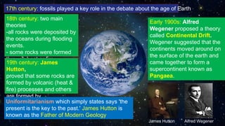 17th century: fossils played a key role in the debate about the age of Earth
18th century: two main
theories
-all rocks were deposited by
the oceans during flooding
events.
- some rocks were formed
through heat or fire
19th century: James
Hutton,
proved that some rocks are
formed by volcanic (heat &
fire) processes and others
are formed by
sedimentation.Uniformitarianism which simply states says 'the
present is the key to the past.' James Hutton is
known as the Father of Modern Geology
Early 1900s: Alfred
Wegener proposed a theory
called Continental Drift.
Wegener suggested that the
continents moved around on
the surface of the earth and
came together to form a
supercontinent known as
Pangaea.
James Hutton Alfred Wegener
 