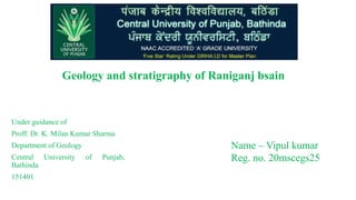 Geology and stratigraphy of Raniganj bsain
Under guidance of
Proff. Dr. K. Milan Kumar Sharma
Department of Geology
Central University of Punjab,
Bathinda
151401
Name – Vipul kumar
Reg. no. 20mscegs25
 