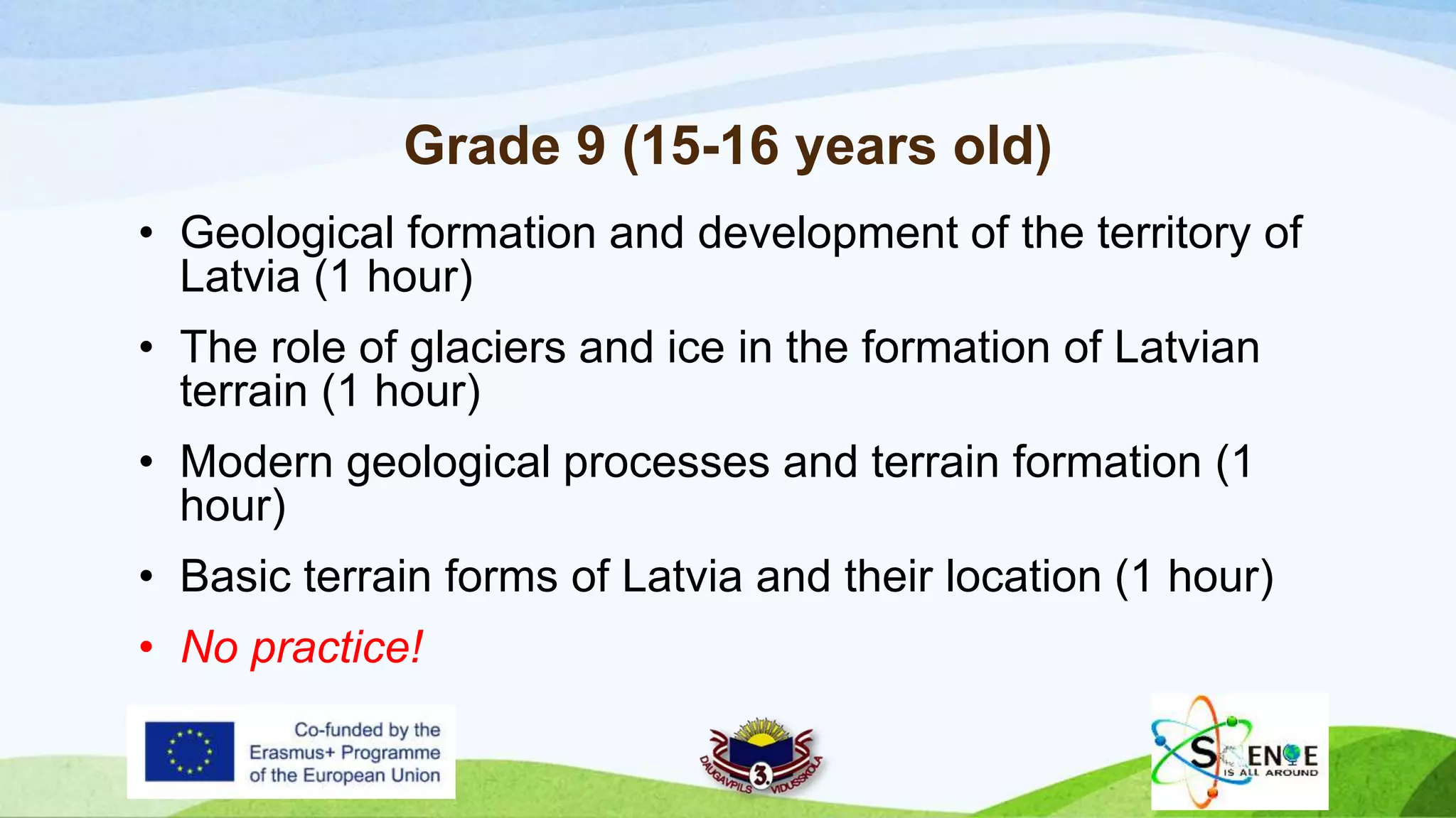 Grade 9 (15-16 years old)
• Geological formation and development of the territory of
Latvia (1 hour)
• The role of glaciers and ice in the formation of Latvian
terrain (1 hour)
• Modern geological processes and terrain formation (1
hour)
• Basic terrain forms of Latvia and their location (1 hour)
• No practice!
 